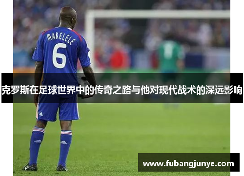 克罗斯在足球世界中的传奇之路与他对现代战术的深远影响
