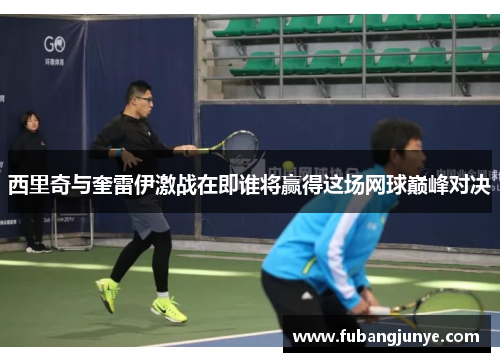西里奇与奎雷伊激战在即谁将赢得这场网球巅峰对决